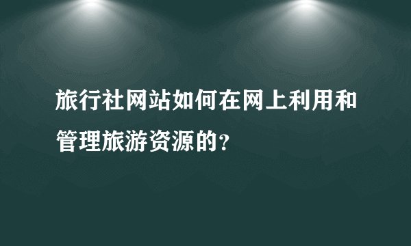 旅行社网站如何在网上利用和管理旅游资源的？