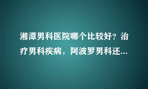 湘潭男科医院哪个比较好？治疗男科疾病，阿波罗男科还您健康身体！