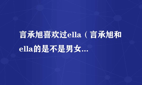 言承旭喜欢过ella（言承旭和ella的是不是男女朋友有在交往吗）资讯