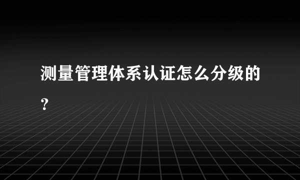 测量管理体系认证怎么分级的？