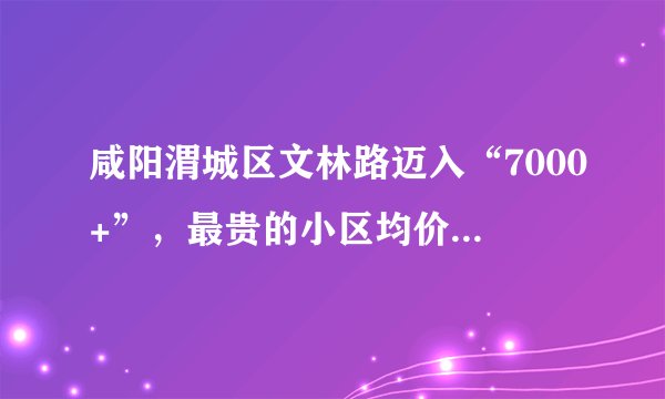 咸阳渭城区文林路迈入“7000+”，最贵的小区均价超过7000/平