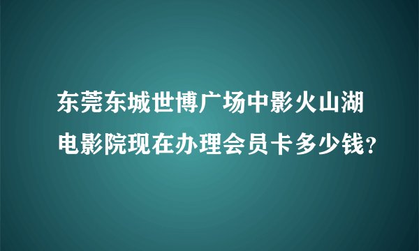 东莞东城世博广场中影火山湖电影院现在办理会员卡多少钱？