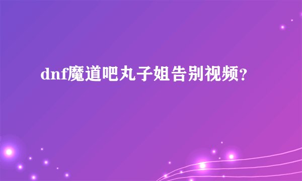 dnf魔道吧丸子姐告别视频？