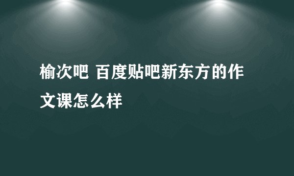 榆次吧 百度贴吧新东方的作文课怎么样
