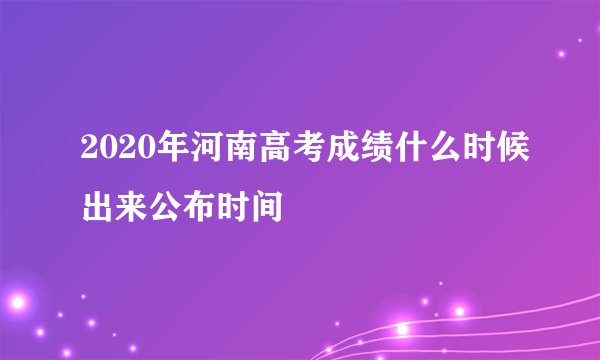2020年河南高考成绩什么时候出来公布时间