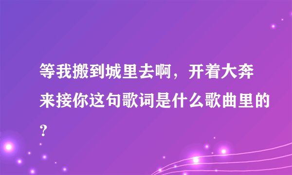 等我搬到城里去啊，开着大奔来接你这句歌词是什么歌曲里的？