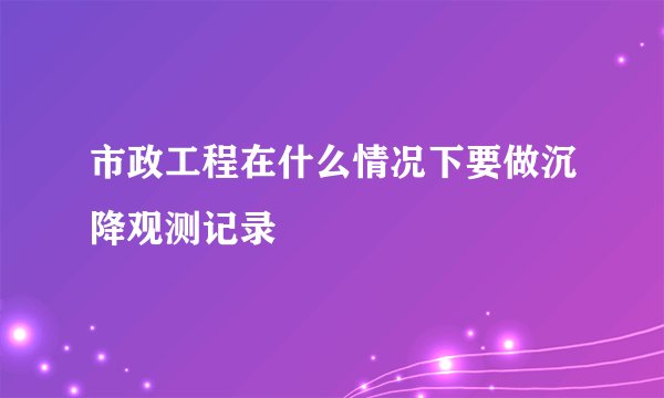 市政工程在什么情况下要做沉降观测记录