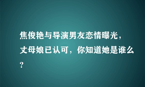 焦俊艳与导演男友恋情曝光，丈母娘已认可，你知道她是谁么？