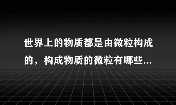 世界上的物质都是由微粒构成的，构成物质的微粒有哪些？分别举例说明