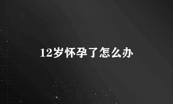 12岁怀孕了怎么办