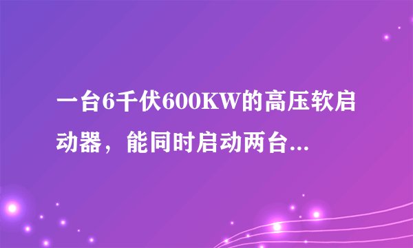 一台6千伏600KW的高压软启动器，能同时启动两台200KW的电机吗?