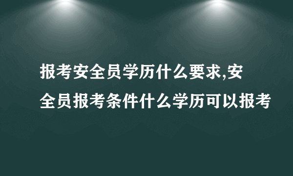 报考安全员学历什么要求,安全员报考条件什么学历可以报考