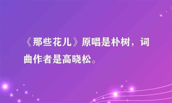 《那些花儿》原唱是朴树，词曲作者是高晓松。