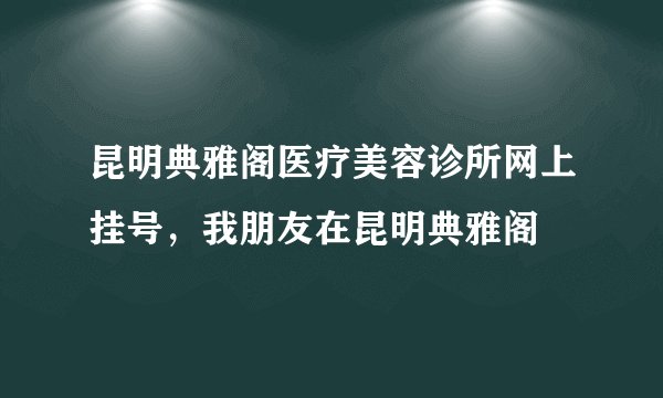 昆明典雅阁医疗美容诊所网上挂号，我朋友在昆明典雅阁