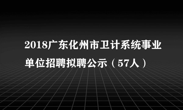 2018广东化州市卫计系统事业单位招聘拟聘公示（57人）