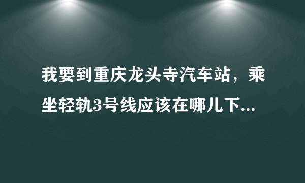 我要到重庆龙头寺汽车站，乘坐轻轨3号线应该在哪儿下车，求救，急！！！