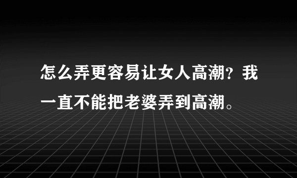 怎么弄更容易让女人高潮？我一直不能把老婆弄到高潮。
