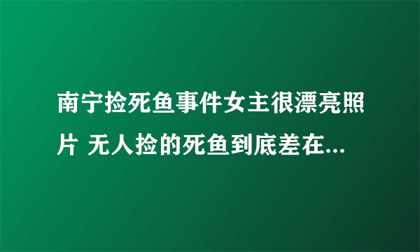 南宁捡死鱼事件女主很漂亮照片 无人捡的死鱼到底差在什么地方
