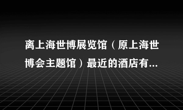 离上海世博展览馆（原上海世博会主题馆）最近的酒店有哪些？四星五星的。地址：上海市国展路1099号。