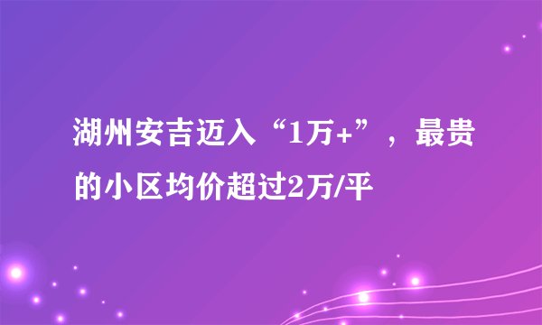 湖州安吉迈入“1万+”，最贵的小区均价超过2万/平