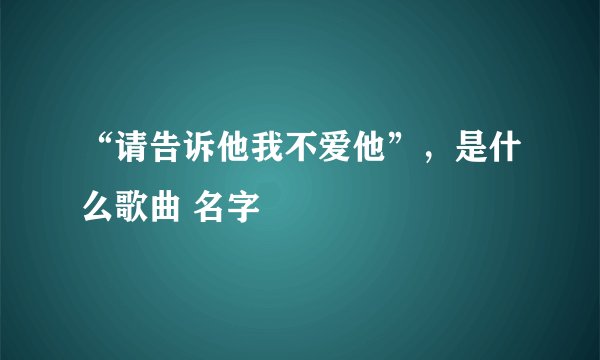 “请告诉他我不爱他”，是什么歌曲 名字