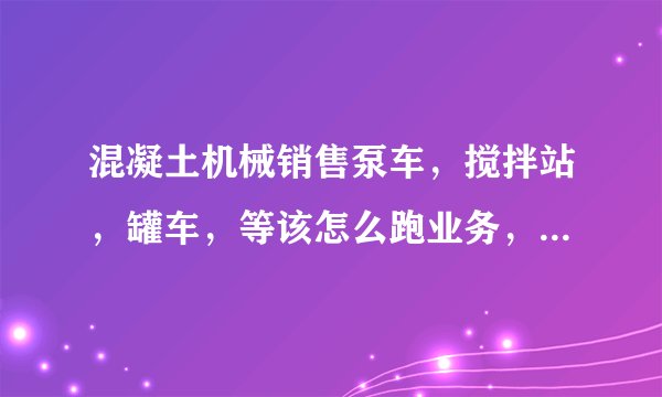 混凝土机械销售泵车，搅拌站，罐车，等该怎么跑业务，像搅拌站该怎么攻入呢，怎么找决策人，关系网是怎么