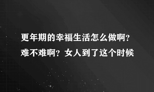 更年期的幸福生活怎么做啊？难不难啊？女人到了这个时候