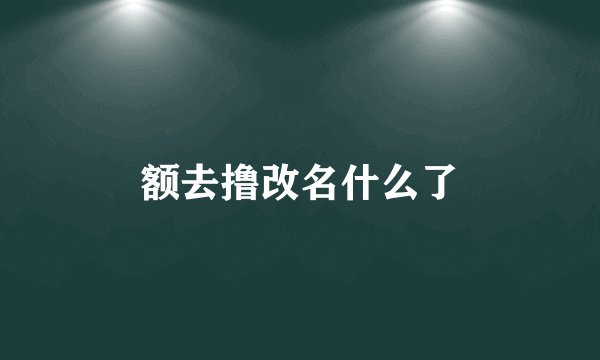 额去撸改名什么了
