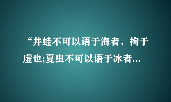 “井蛙不可以语于海者，拘于虚也;夏虫不可以语于冰者，笃于时也