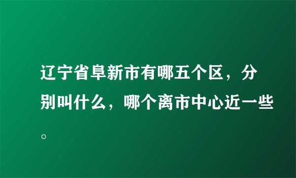 辽宁省阜新市有哪五个区，分别叫什么，哪个离市中心近一些。
