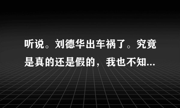 听说。刘德华出车祸了。究竟是真的还是假的，我也不知道。就是不可能。如果他死了，电视不是爆满了吗？