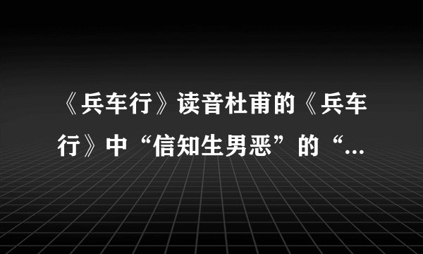 《兵车行》读音杜甫的《兵车行》中“信知生男恶”的“信”和“恶”怎么读?是xin/shen还是wu/e麻烦再帮翻译一下