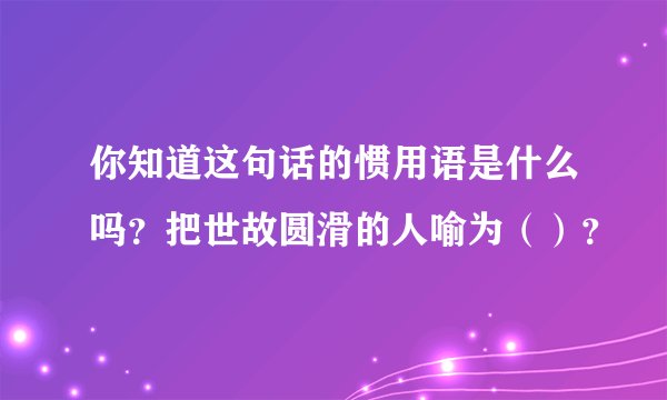 你知道这句话的惯用语是什么吗？把世故圆滑的人喻为（）？