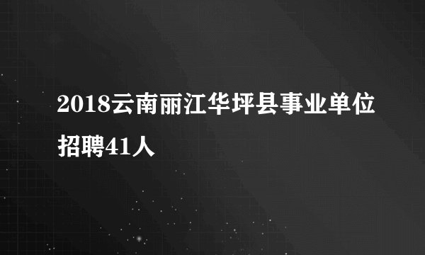 2018云南丽江华坪县事业单位招聘41人