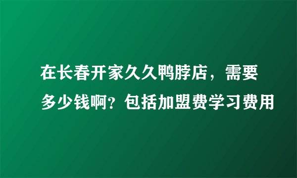 在长春开家久久鸭脖店，需要多少钱啊？包括加盟费学习费用
