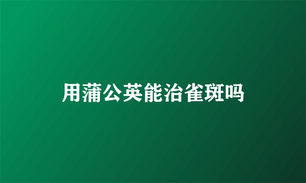 用蒲公英能治雀斑吗