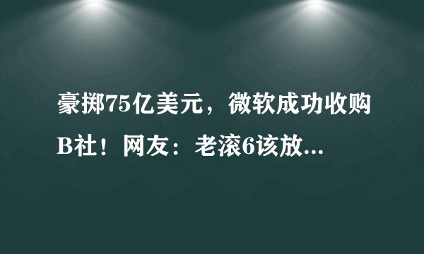 豪掷75亿美元，微软成功收购B社！网友：老滚6该放点消息了吧？