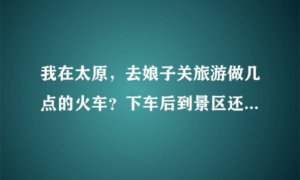 我在太原，去娘子关旅游做几点的火车？下车后到景区还有多远？门票是多少钱？