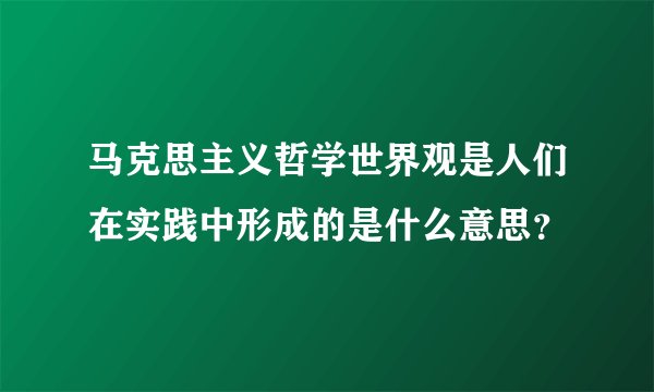 马克思主义哲学世界观是人们在实践中形成的是什么意思？