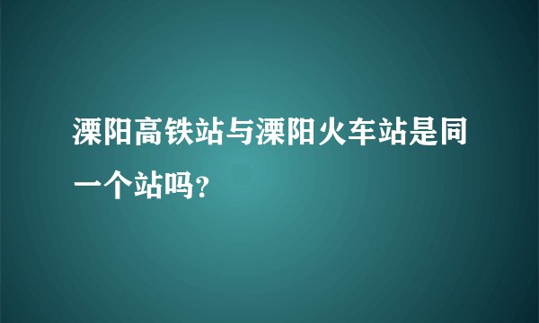 溧阳高铁站与溧阳火车站是同一个站吗？