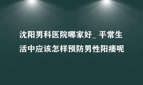 沈阳男科医院哪家好_ 平常生活中应该怎样预防男性阳痿呢