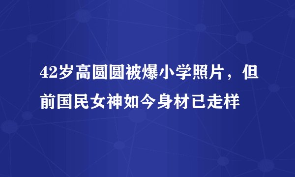 42岁高圆圆被爆小学照片，但前国民女神如今身材已走样