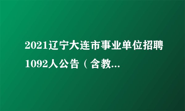 2021辽宁大连市事业单位招聘1092人公告（含教育类267人）