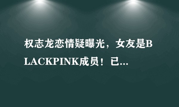 权志龙恋情疑曝光，女友是BLACKPINK成员！已经秘密交往一年之久
