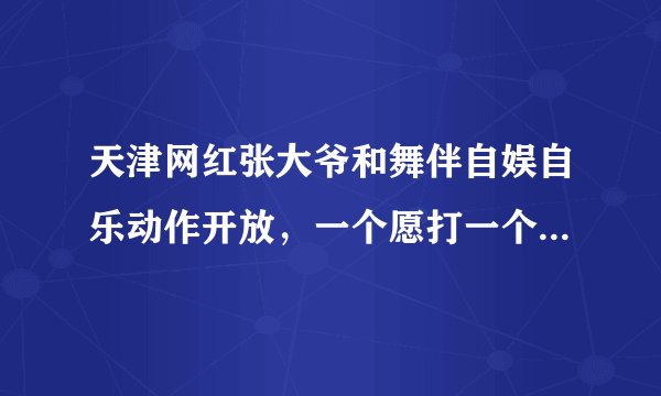 天津网红张大爷和舞伴自娱自乐动作开放，一个愿打一个愿挨，为何网名去喷一个老人呢？