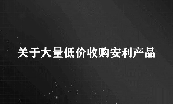 关于大量低价收购安利产品