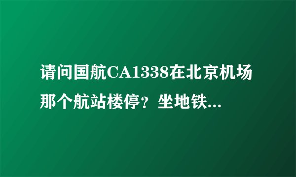 请问国航CA1338在北京机场那个航站楼停？坐地铁去接机怎么走？谢谢！
