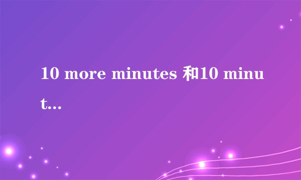 10 more minutes 和10 minutes的区别